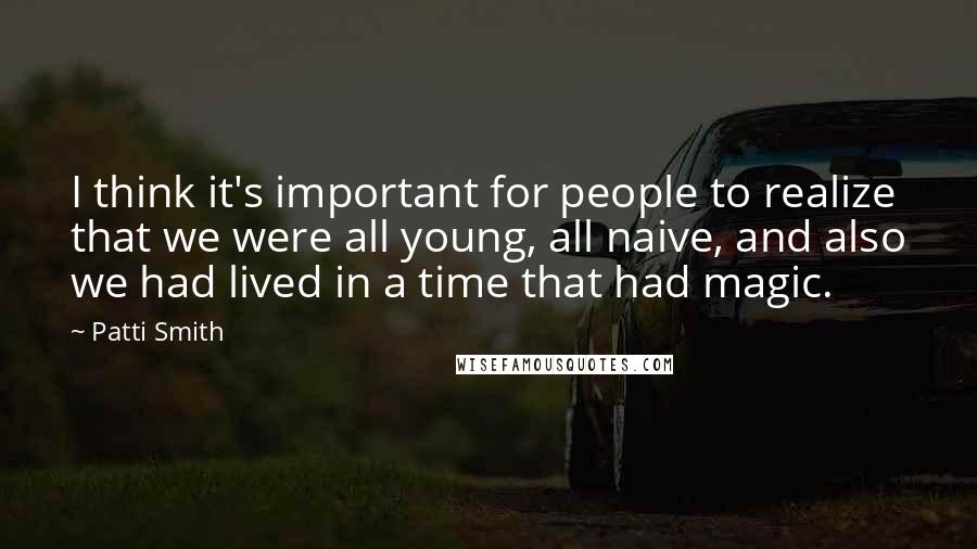 Patti Smith Quotes: I think it's important for people to realize that we were all young, all naive, and also we had lived in a time that had magic.