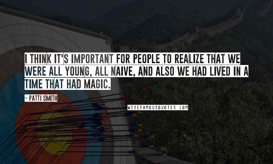 Patti Smith Quotes: I think it's important for people to realize that we were all young, all naive, and also we had lived in a time that had magic.