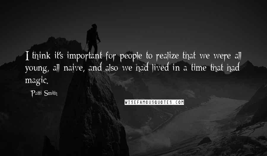 Patti Smith Quotes: I think it's important for people to realize that we were all young, all naive, and also we had lived in a time that had magic.