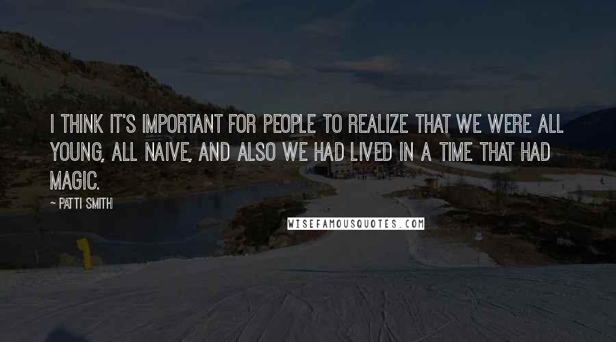 Patti Smith Quotes: I think it's important for people to realize that we were all young, all naive, and also we had lived in a time that had magic.