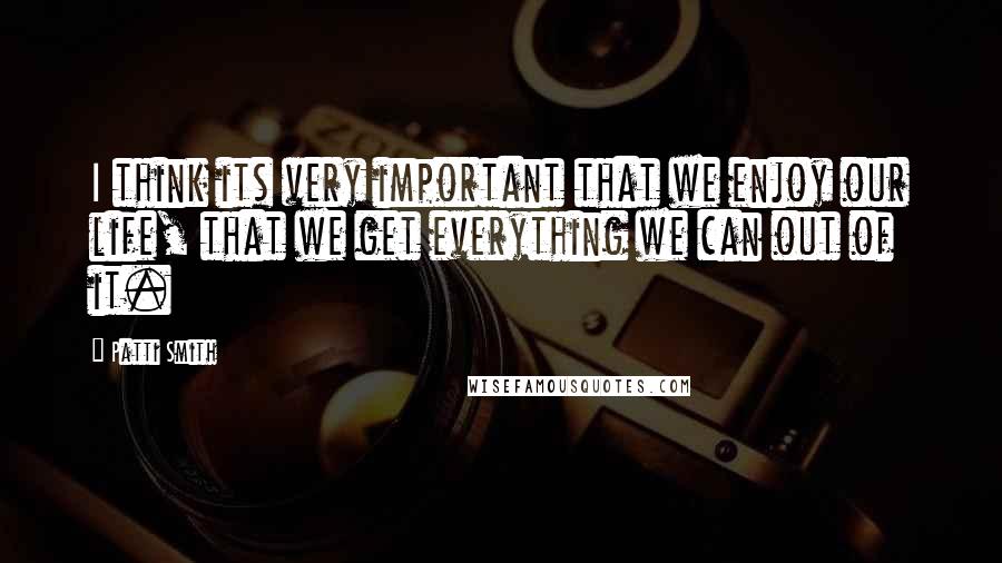 Patti Smith Quotes: I think its very important that we enjoy our life, that we get everything we can out of it.