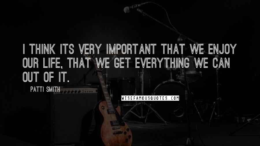 Patti Smith Quotes: I think its very important that we enjoy our life, that we get everything we can out of it.