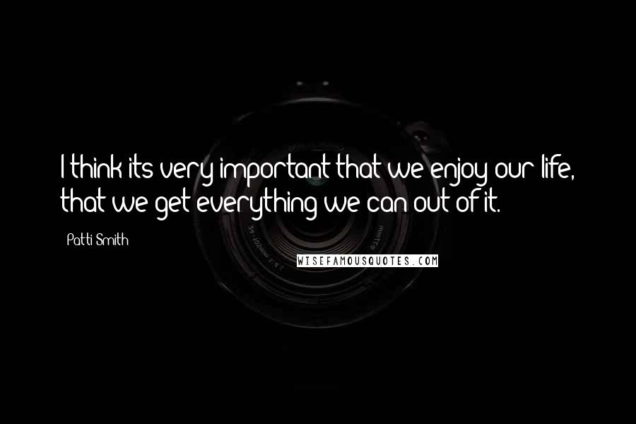 Patti Smith Quotes: I think its very important that we enjoy our life, that we get everything we can out of it.