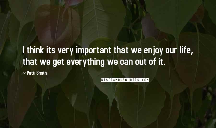 Patti Smith Quotes: I think its very important that we enjoy our life, that we get everything we can out of it.
