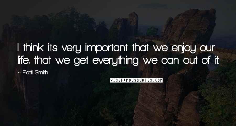 Patti Smith Quotes: I think its very important that we enjoy our life, that we get everything we can out of it.