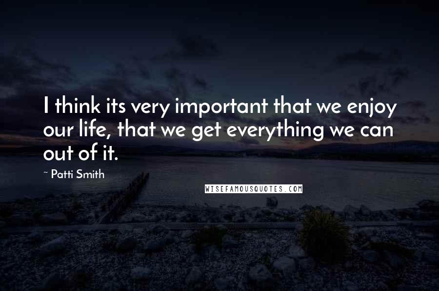 Patti Smith Quotes: I think its very important that we enjoy our life, that we get everything we can out of it.