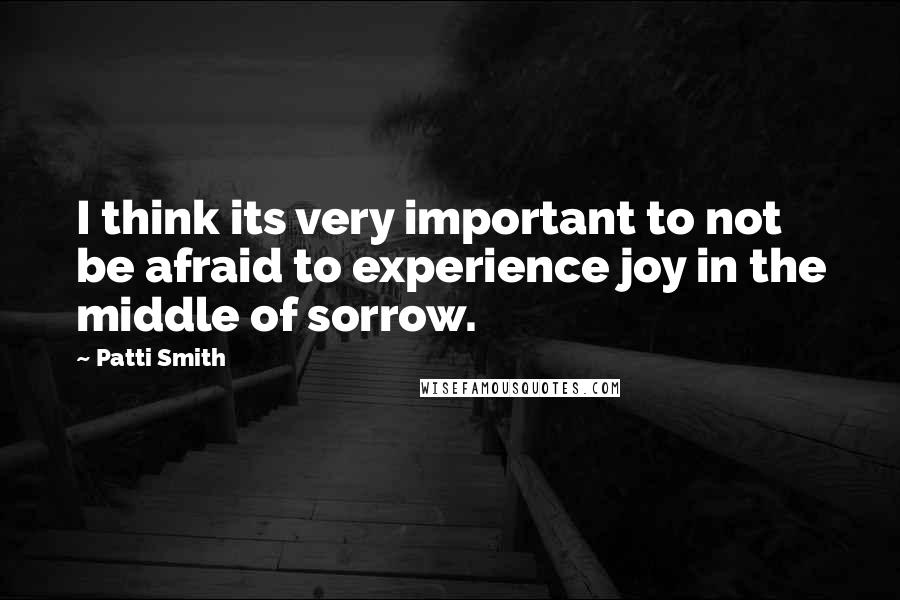 Patti Smith Quotes: I think its very important to not be afraid to experience joy in the middle of sorrow.