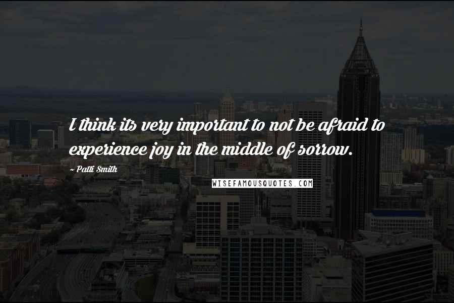Patti Smith Quotes: I think its very important to not be afraid to experience joy in the middle of sorrow.