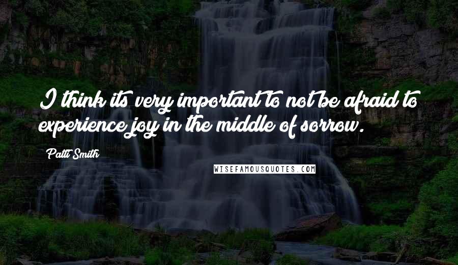 Patti Smith Quotes: I think its very important to not be afraid to experience joy in the middle of sorrow.