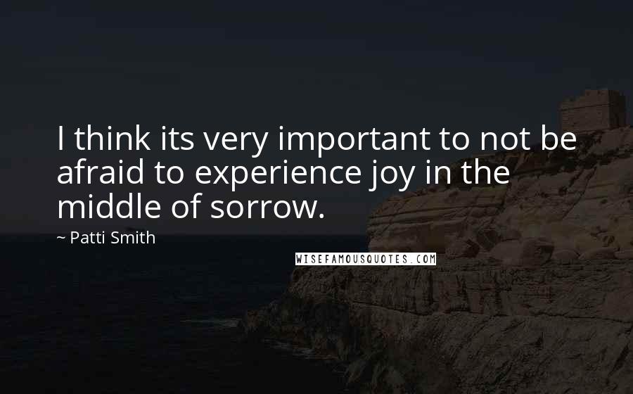 Patti Smith Quotes: I think its very important to not be afraid to experience joy in the middle of sorrow.