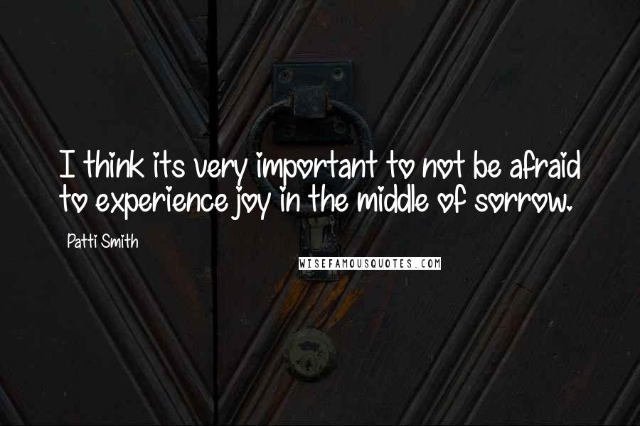 Patti Smith Quotes: I think its very important to not be afraid to experience joy in the middle of sorrow.