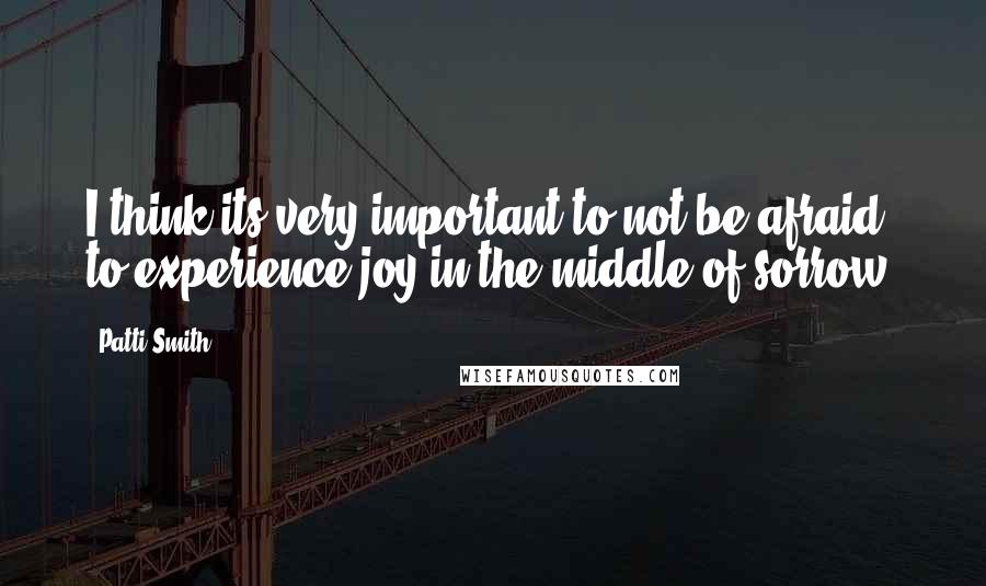 Patti Smith Quotes: I think its very important to not be afraid to experience joy in the middle of sorrow.