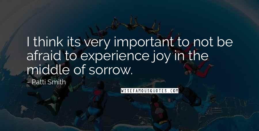 Patti Smith Quotes: I think its very important to not be afraid to experience joy in the middle of sorrow.