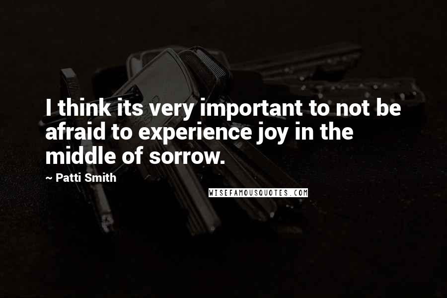 Patti Smith Quotes: I think its very important to not be afraid to experience joy in the middle of sorrow.