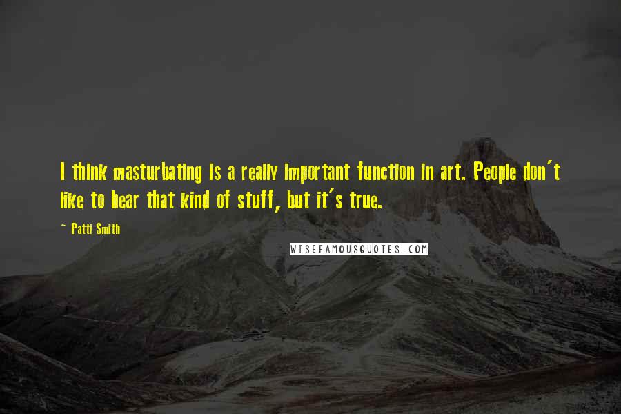 Patti Smith Quotes: I think masturbating is a really important function in art. People don't like to hear that kind of stuff, but it's true.