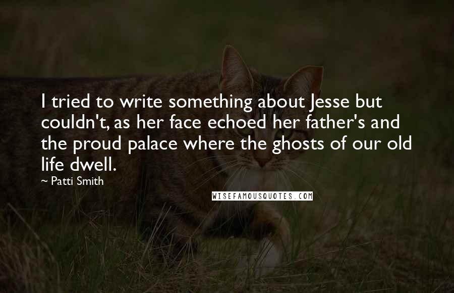Patti Smith Quotes: I tried to write something about Jesse but couldn't, as her face echoed her father's and the proud palace where the ghosts of our old life dwell.