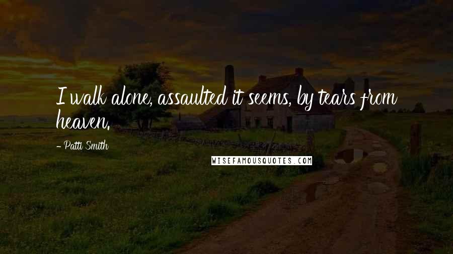 Patti Smith Quotes: I walk alone, assaulted it seems, by tears from heaven.