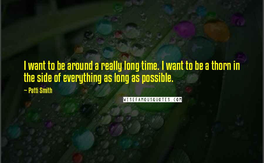 Patti Smith Quotes: I want to be around a really long time. I want to be a thorn in the side of everything as long as possible.