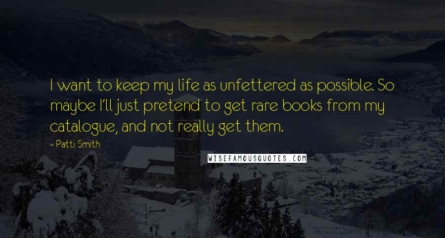 Patti Smith Quotes: I want to keep my life as unfettered as possible. So maybe I'll just pretend to get rare books from my catalogue, and not really get them.