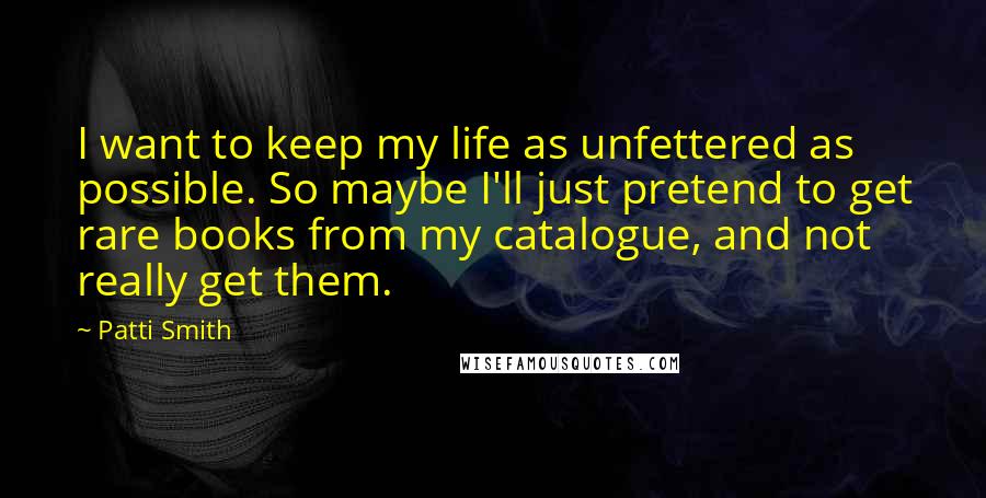 Patti Smith Quotes: I want to keep my life as unfettered as possible. So maybe I'll just pretend to get rare books from my catalogue, and not really get them.