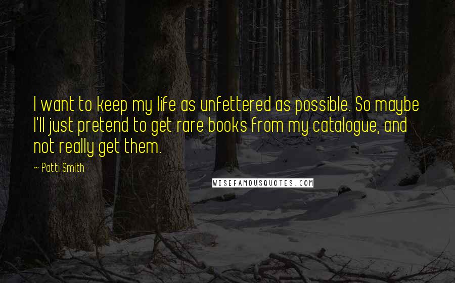 Patti Smith Quotes: I want to keep my life as unfettered as possible. So maybe I'll just pretend to get rare books from my catalogue, and not really get them.