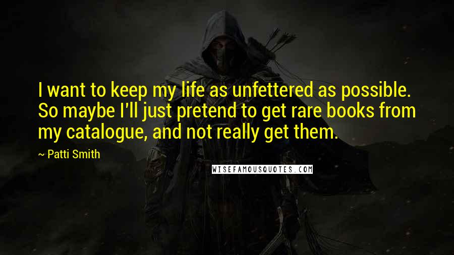 Patti Smith Quotes: I want to keep my life as unfettered as possible. So maybe I'll just pretend to get rare books from my catalogue, and not really get them.