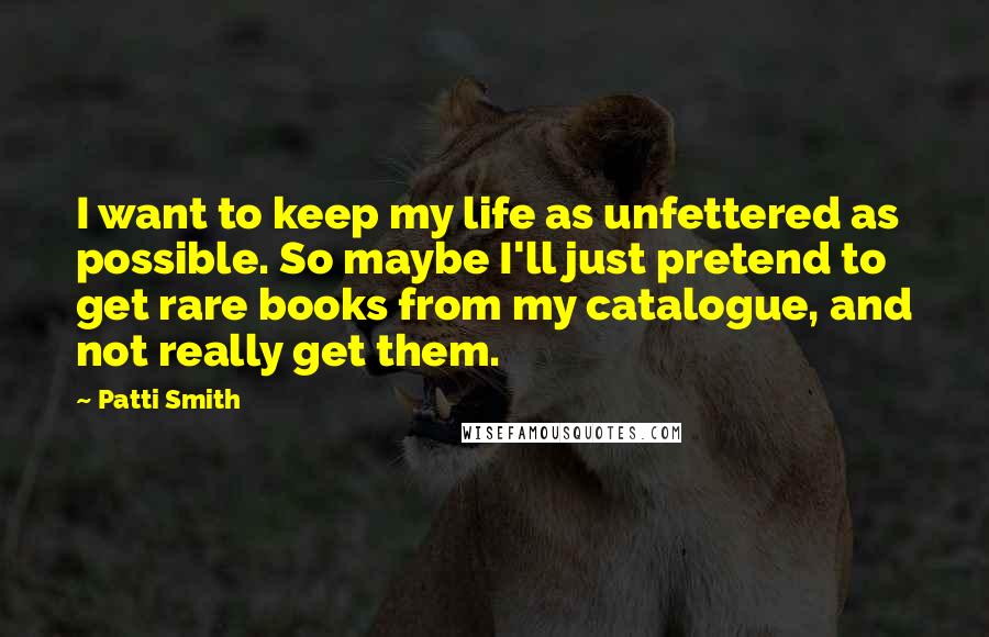 Patti Smith Quotes: I want to keep my life as unfettered as possible. So maybe I'll just pretend to get rare books from my catalogue, and not really get them.