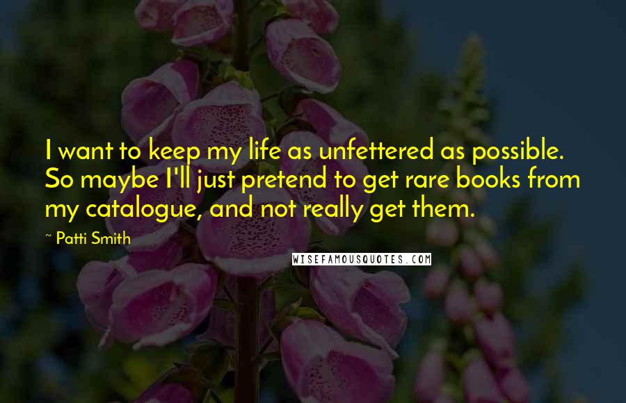 Patti Smith Quotes: I want to keep my life as unfettered as possible. So maybe I'll just pretend to get rare books from my catalogue, and not really get them.