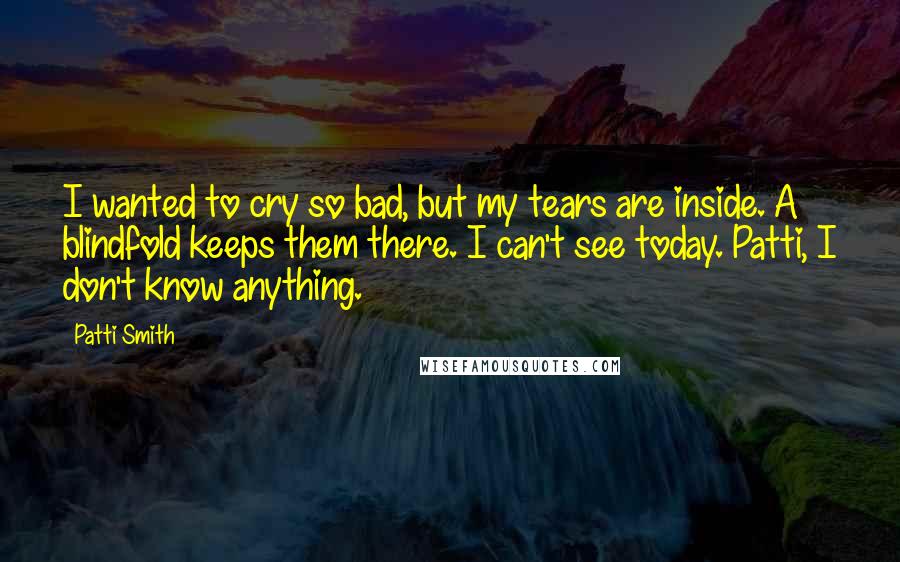 Patti Smith Quotes: I wanted to cry so bad, but my tears are inside. A blindfold keeps them there. I can't see today. Patti, I don't know anything.