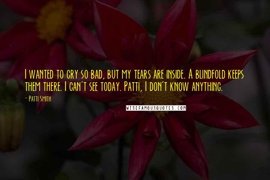 Patti Smith Quotes: I wanted to cry so bad, but my tears are inside. A blindfold keeps them there. I can't see today. Patti, I don't know anything.