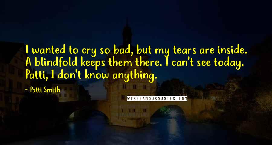 Patti Smith Quotes: I wanted to cry so bad, but my tears are inside. A blindfold keeps them there. I can't see today. Patti, I don't know anything.