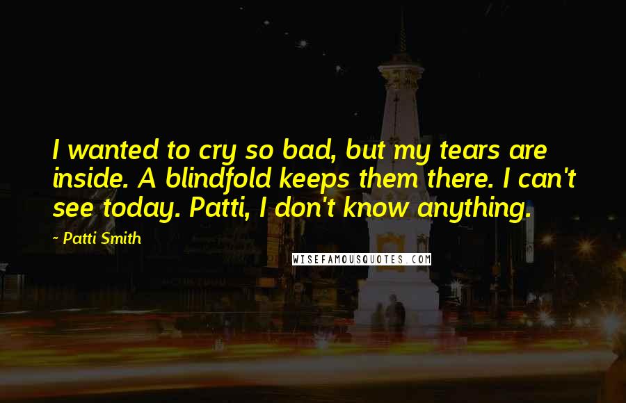 Patti Smith Quotes: I wanted to cry so bad, but my tears are inside. A blindfold keeps them there. I can't see today. Patti, I don't know anything.