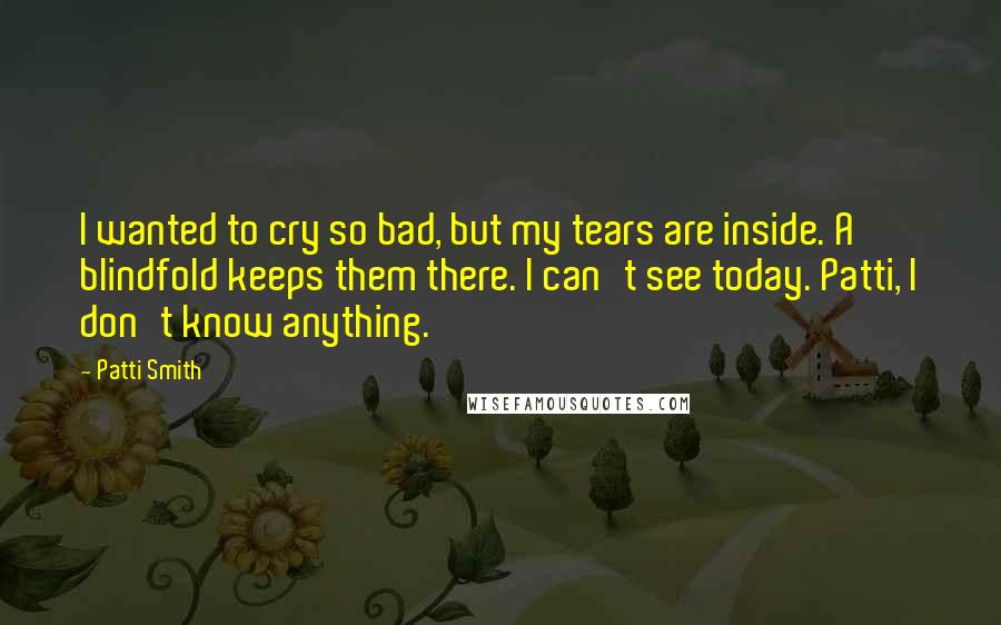 Patti Smith Quotes: I wanted to cry so bad, but my tears are inside. A blindfold keeps them there. I can't see today. Patti, I don't know anything.