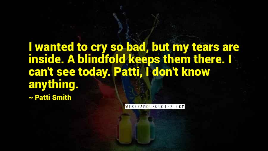 Patti Smith Quotes: I wanted to cry so bad, but my tears are inside. A blindfold keeps them there. I can't see today. Patti, I don't know anything.