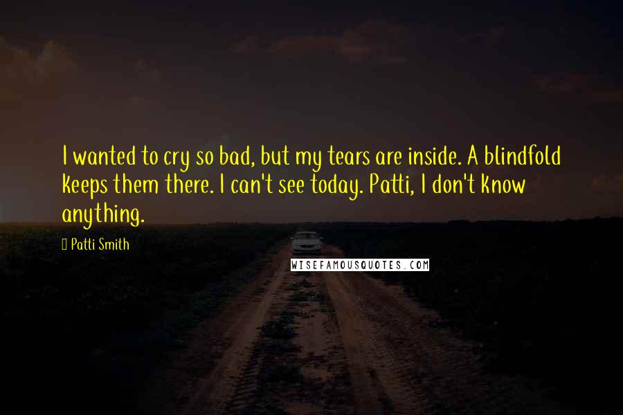 Patti Smith Quotes: I wanted to cry so bad, but my tears are inside. A blindfold keeps them there. I can't see today. Patti, I don't know anything.