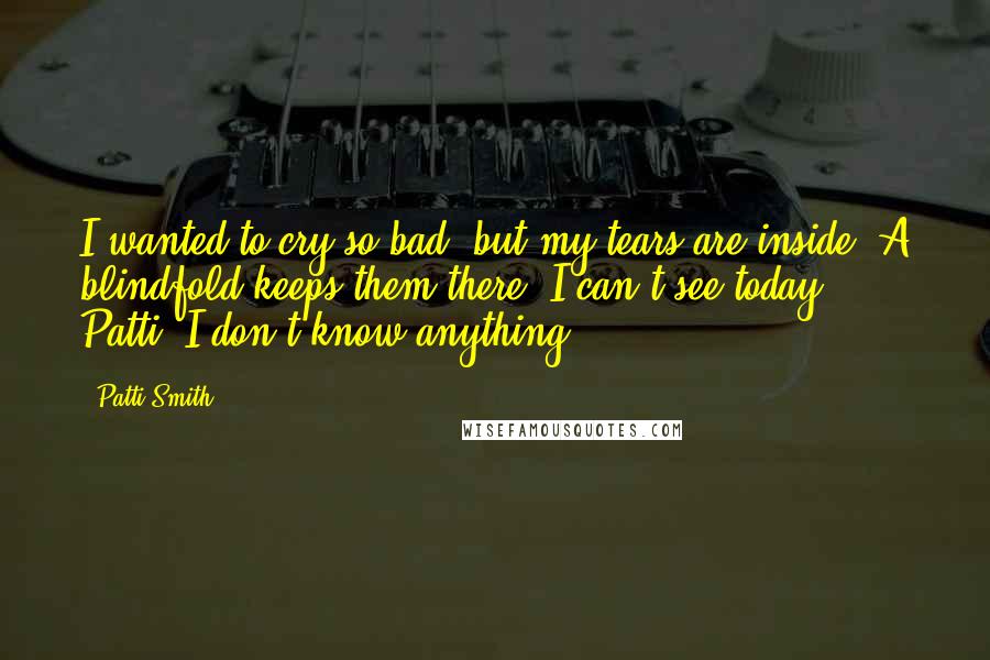 Patti Smith Quotes: I wanted to cry so bad, but my tears are inside. A blindfold keeps them there. I can't see today. Patti, I don't know anything.