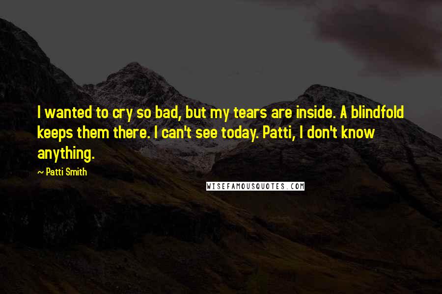 Patti Smith Quotes: I wanted to cry so bad, but my tears are inside. A blindfold keeps them there. I can't see today. Patti, I don't know anything.