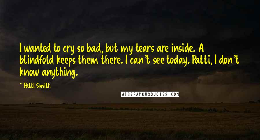 Patti Smith Quotes: I wanted to cry so bad, but my tears are inside. A blindfold keeps them there. I can't see today. Patti, I don't know anything.