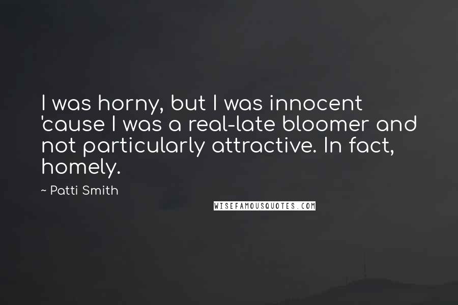 Patti Smith Quotes: I was horny, but I was innocent 'cause I was a real-late bloomer and not particularly attractive. In fact, homely.