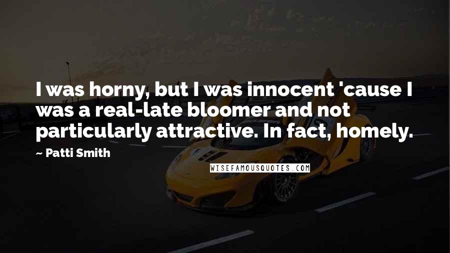 Patti Smith Quotes: I was horny, but I was innocent 'cause I was a real-late bloomer and not particularly attractive. In fact, homely.