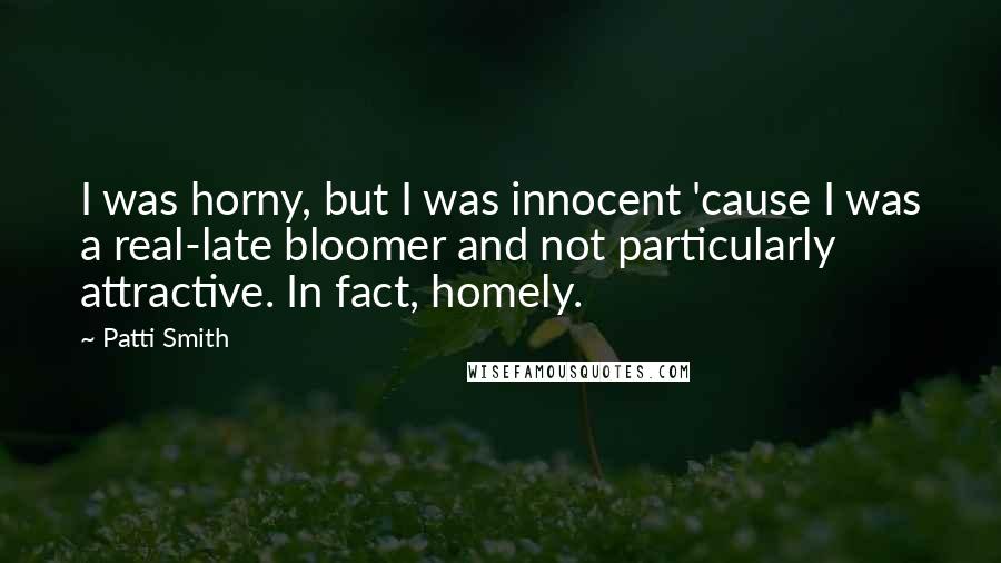 Patti Smith Quotes: I was horny, but I was innocent 'cause I was a real-late bloomer and not particularly attractive. In fact, homely.
