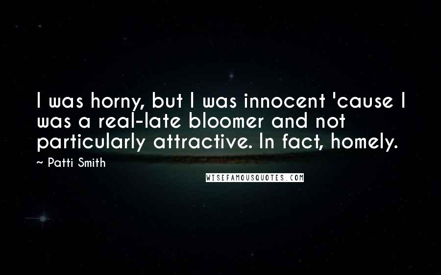 Patti Smith Quotes: I was horny, but I was innocent 'cause I was a real-late bloomer and not particularly attractive. In fact, homely.