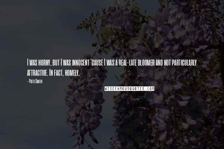 Patti Smith Quotes: I was horny, but I was innocent 'cause I was a real-late bloomer and not particularly attractive. In fact, homely.