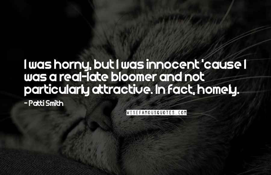 Patti Smith Quotes: I was horny, but I was innocent 'cause I was a real-late bloomer and not particularly attractive. In fact, homely.