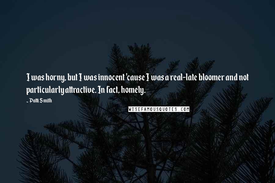 Patti Smith Quotes: I was horny, but I was innocent 'cause I was a real-late bloomer and not particularly attractive. In fact, homely.
