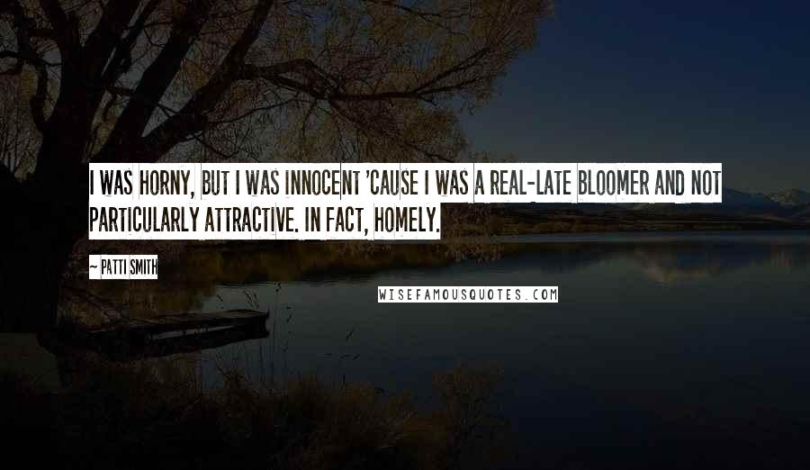 Patti Smith Quotes: I was horny, but I was innocent 'cause I was a real-late bloomer and not particularly attractive. In fact, homely.
