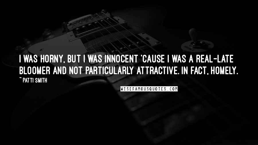 Patti Smith Quotes: I was horny, but I was innocent 'cause I was a real-late bloomer and not particularly attractive. In fact, homely.