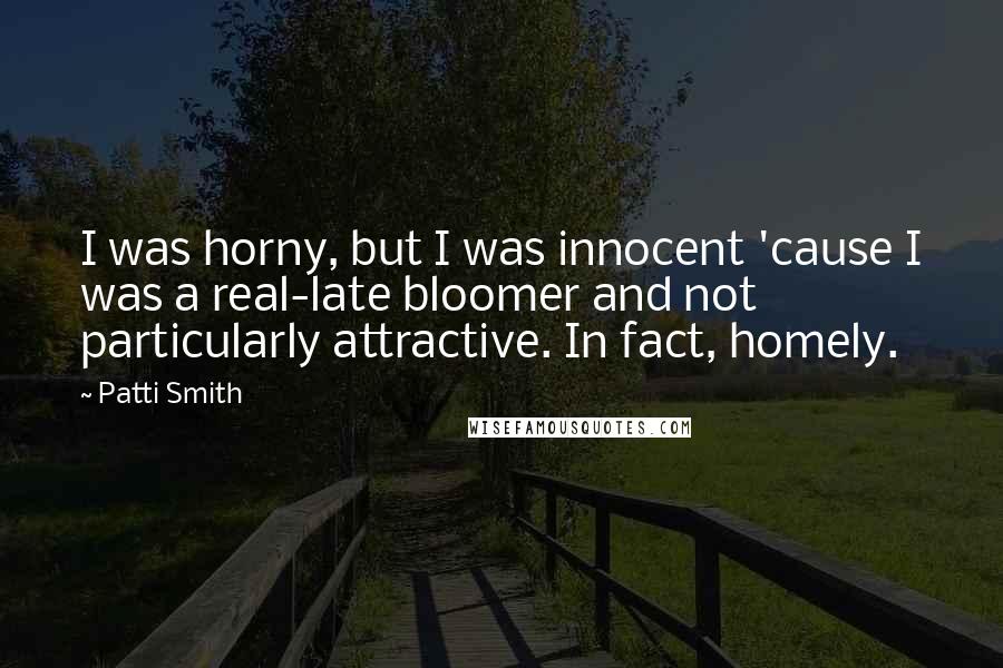 Patti Smith Quotes: I was horny, but I was innocent 'cause I was a real-late bloomer and not particularly attractive. In fact, homely.