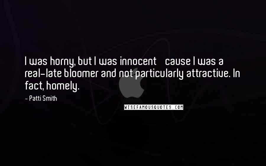 Patti Smith Quotes: I was horny, but I was innocent 'cause I was a real-late bloomer and not particularly attractive. In fact, homely.