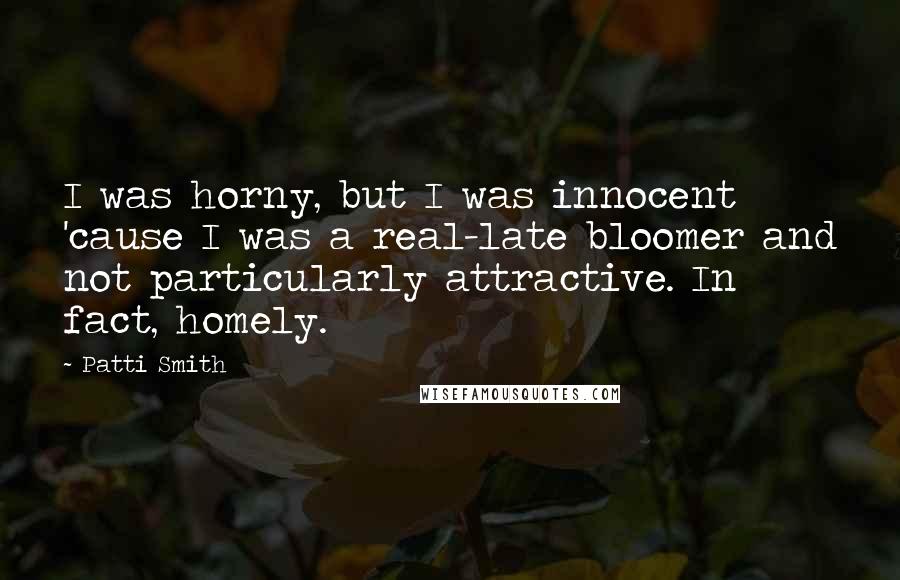 Patti Smith Quotes: I was horny, but I was innocent 'cause I was a real-late bloomer and not particularly attractive. In fact, homely.
